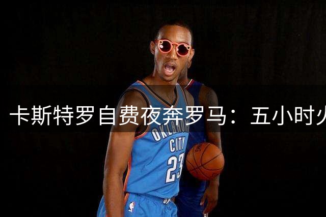 卡斯特罗自费夜奔罗马：五小时火车只为圆红狼梦