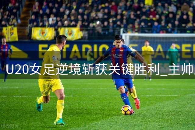 U20女足逆境斩获关键胜利 主帅王军剖析队伍成长之路