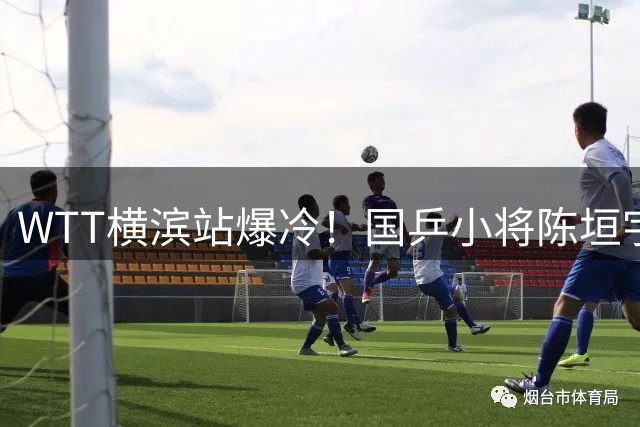 WTT横滨站爆冷！国乒小将陈垣宇3-0横扫世界冠军西蒙高茨